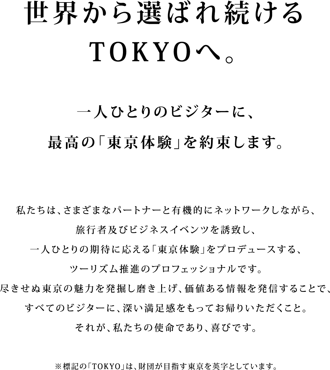 世界から選ばれ続けるTOKYOへ。一人ひとりのビジターに、最高の「東京体験」を約束します。私たちは、さまざまなパートナーと有機的にネットワークしながら、旅行者及びビジネスイベンツを誘致し、一人ひとりの期待に応える「東京体験」をプロデュースする、ツーリズム推進のプロフェッショナルです。尽きせぬ東京の魅力を発掘し磨き上げ、価値ある情報を発信することで、すべてのビジターに、深い満足感をもってお帰りいただくこと。それが、私たちの使命であり、喜びです。※標記の「TOKYO」は、財団が目指す東京を英字としています。