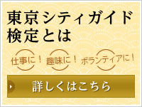 東京シティガイド検定とは 仕事に！ 趣味に！ ボランティアに！ 詳しくはこちら