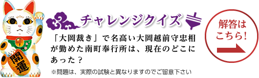 チャレンジクイズ 「大岡裁き」で名高い大岡越前守忠相が勤めた南町奉行所は、現在のどこにあった？ ※問題は、実際の試験と異なりますのでご留意下さい。