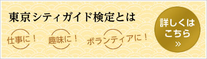 東京シティガイド検定とは 仕事に！ 趣味に！ ボランティアに！ 詳しくはこちら